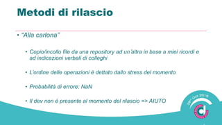 Metodi di rilascio
• “Alla carlona”
• Copio/incollo file da una repository ad un’altra in base a miei ricordi e
ad indicazioni verbali di colleghi
• L’ordine delle operazioni è dettato dallo stress del momento
• Probabilità di errore: NaN
• Il dev non è presente al momento del rilascio => AIUTO
 
