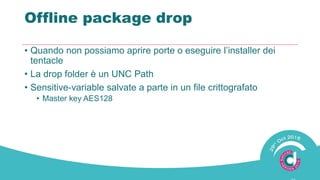 Offline package drop
• Quando non possiamo aprire porte o eseguire l’installer dei
tentacle
• La drop folder è un UNC Path
• Sensitive-variable salvate a parte in un file crittografato
• Master key AES128
 