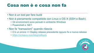 Cosa non è e cosa non fa
• Non è un tool per fare build
• Non è pienamente compatibile con Linux o OS X (SSH e Bash)
• Gli environment sono pensati in ambiente Windows
• Powershell e .NET
• Non fa “transazioni” quando rilascia
• C’è un errore => Deploy release precedente oppure fix e nuova release
• https://octopus.com/blog/rollback
 