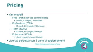 Pricing
• Vari modelli
• Free (anche per uso commerciale)
• 5 utenti, 5 progetti, 10 tentacoli
• Professional (700$)
• 20 utenti, 20 progetti, 20 tentacoli
• Team (2000$)
• 60 utenti, 60 progetti, 60 target
• Enterprise (5000$)
• Utenti, progetti e target illimitati
• Licenza perpetua con 1 anno di aggiornamenti
https://octopus.com/purchase
 