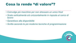 Cosa la rende “di valore”?
• Coinvolge più macchine per non stressare un unico Host
• Scala verticalmente e/o orizzontalmente in risposta al carico di
lavoro
• Garantisce alta disponibilità
• Scritta secondo le più moderne tecniche di programmazione
 