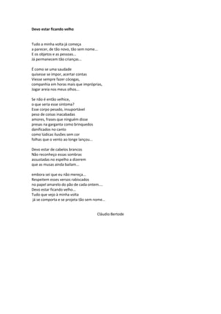 Devo estar ficando velho
Tudo a minha volta já começa
a parecer, de tão novo, tão sem nome...
E os objetos e as pessoas...
Já permanecem tão crianças...
É como se uma saudade
quisesse se impor, acertar contas
Viesse sempre fazer cócegas,
companhia em horas mais que impróprias,
Jogar areia nos meus olhos...
Se não é então velhice,
o que seria esse sintoma?
Esse corpo pesado, insuportável
peso de coisas inacabadas
amores, frases que ninguém disse
presas na garganta como brinquedos
danificados no canto
como lúdicas ilusões sem cor
folhas que o vento ao longe lançou...
Devo estar de cabelos brancos
Não reconheço essas sombras
assustadas no espelho a dizerem
que as musas ainda bailam...
embora sei que eu não mereça...
Respeitem esses versos rabiscados
no papel amarelo do pão de cada ontem....
Devo estar ficando velho...
Tudo que vejo à minha volta
já se comporta e se projeta tão sem nome...
Cláudio Bertode