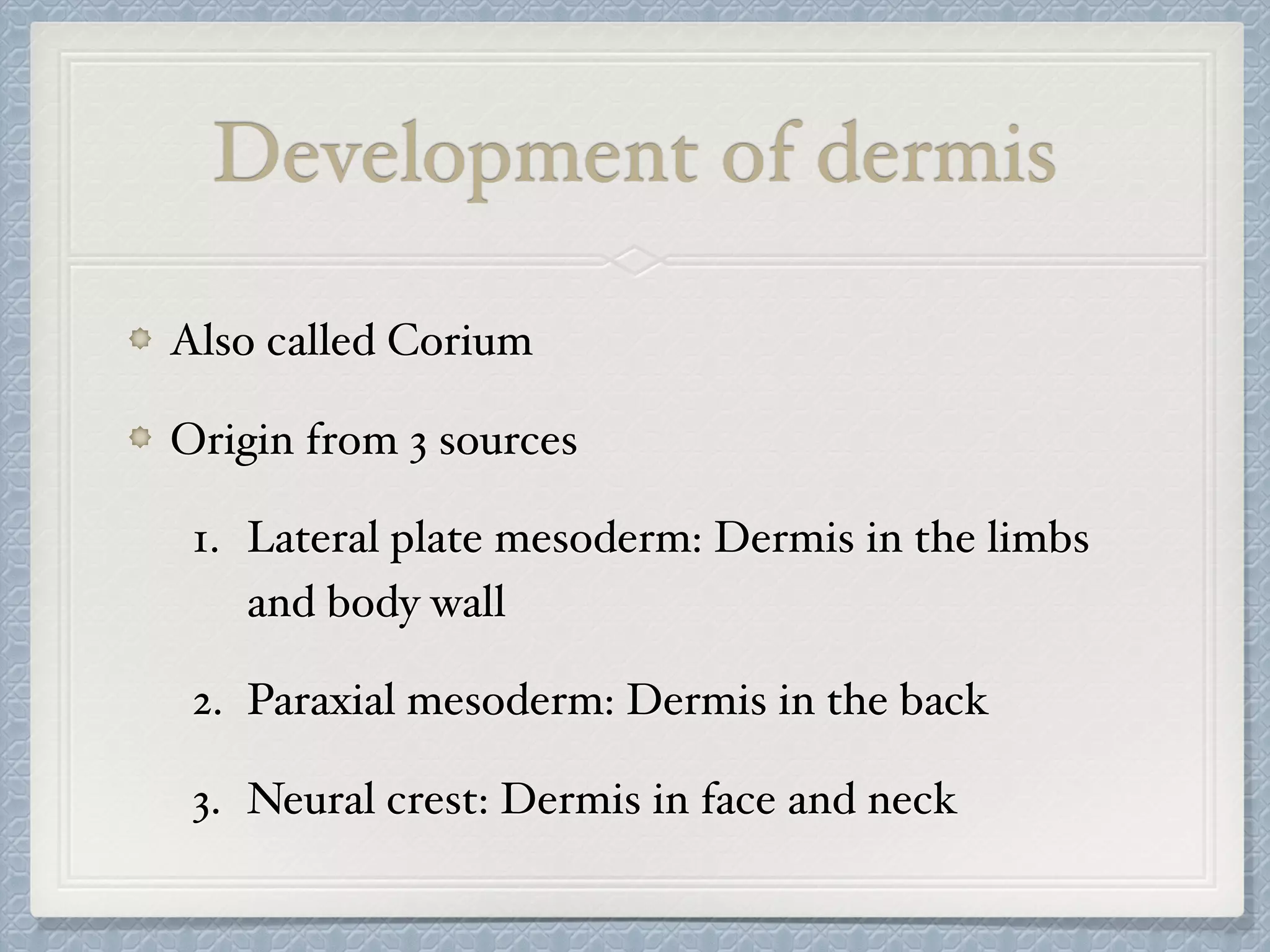 Development of dermis
Also called Corium
Origin from 3 sources
1. Lateral plate mesoderm: Dermis in the limbs
and body wall
2. Paraxial mesoderm: Dermis in the back
3. Neural crest: Dermis in face and neck
 