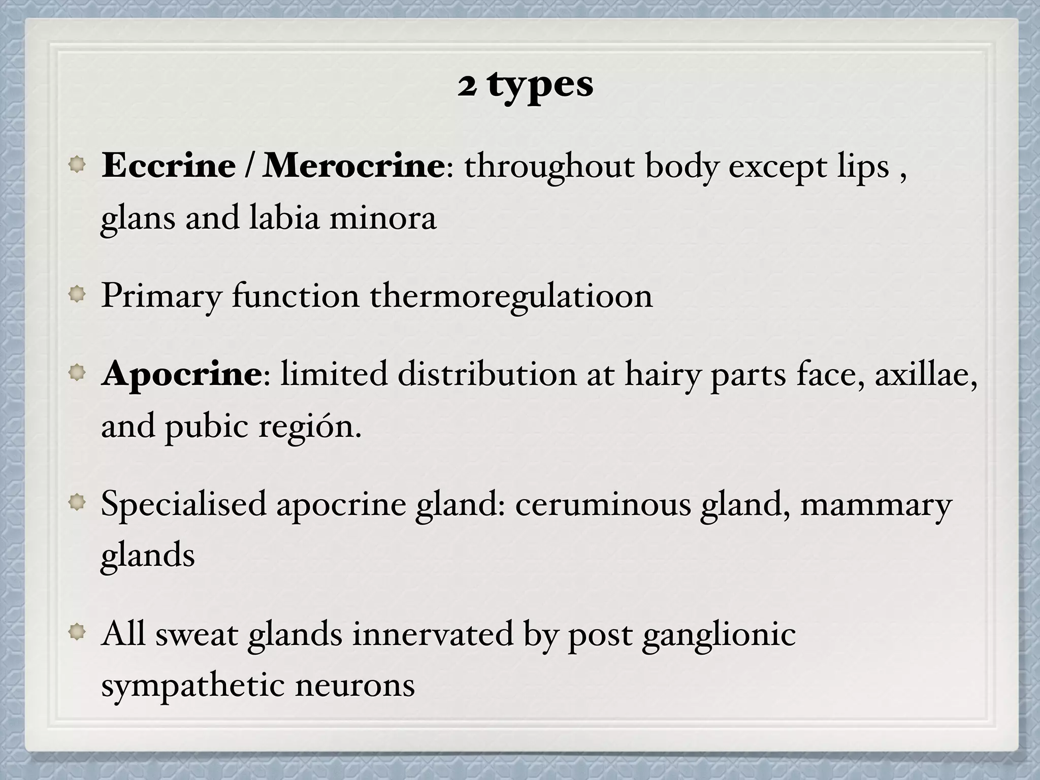2 types
Eccrine / Merocrine: throughout body except lips ,
glans and labia minora
Primary function thermoregulatioon
Apocrine: limited distribution at hairy parts face, axillae,
and pubic región.
Specialised apocrine gland: ceruminous gland, mammary
glands
All sweat glands innervated by post ganglionic
sympathetic neurons
 