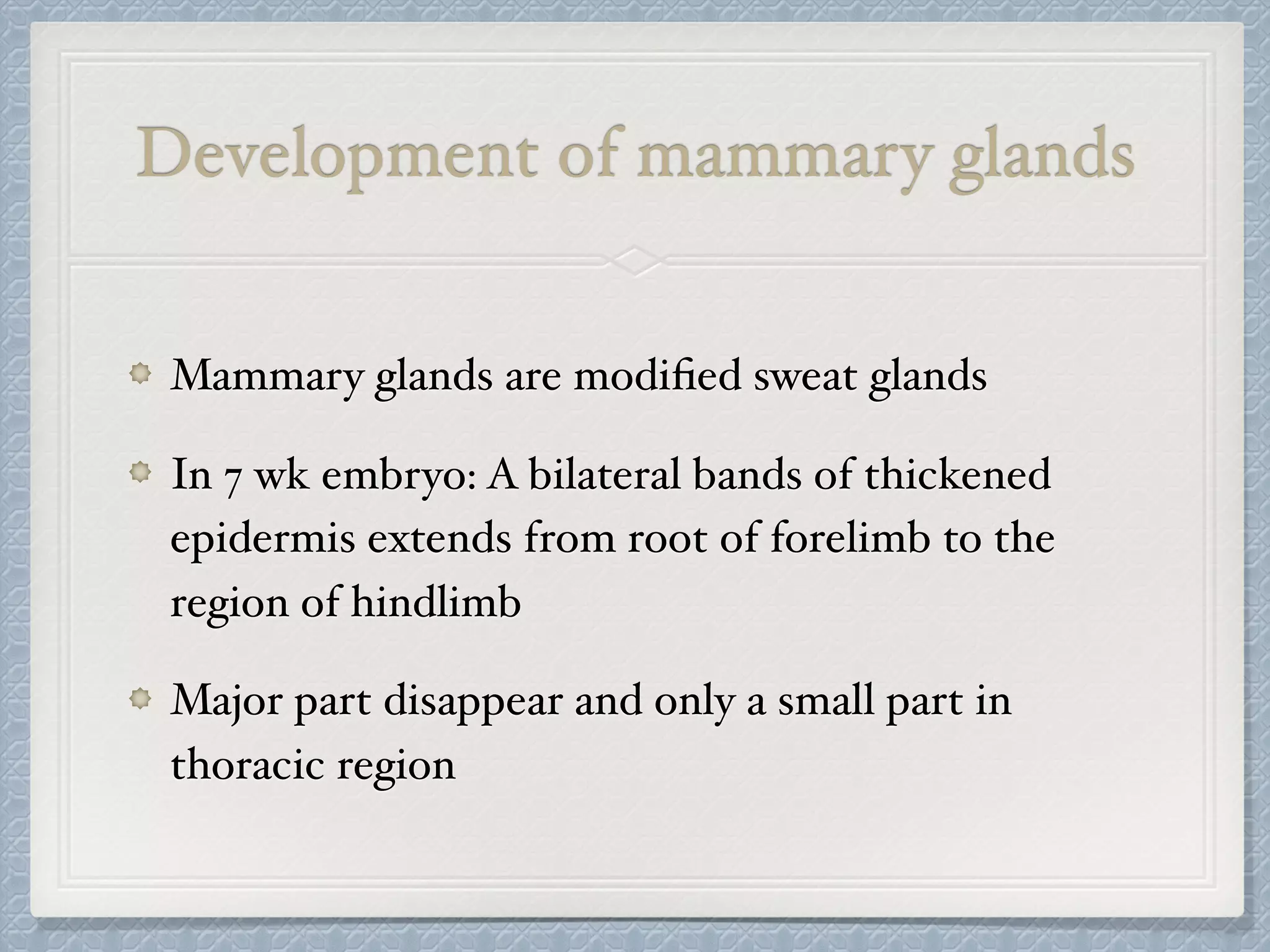 Development of mammary glands
Mammary glands are modiﬁed sweat glands
In 7 wk embryo: A bilateral bands of thickened
epidermis extends from root of forelimb to the
region of hindlimb
Major part disappear and only a small part in
thoracic region
 