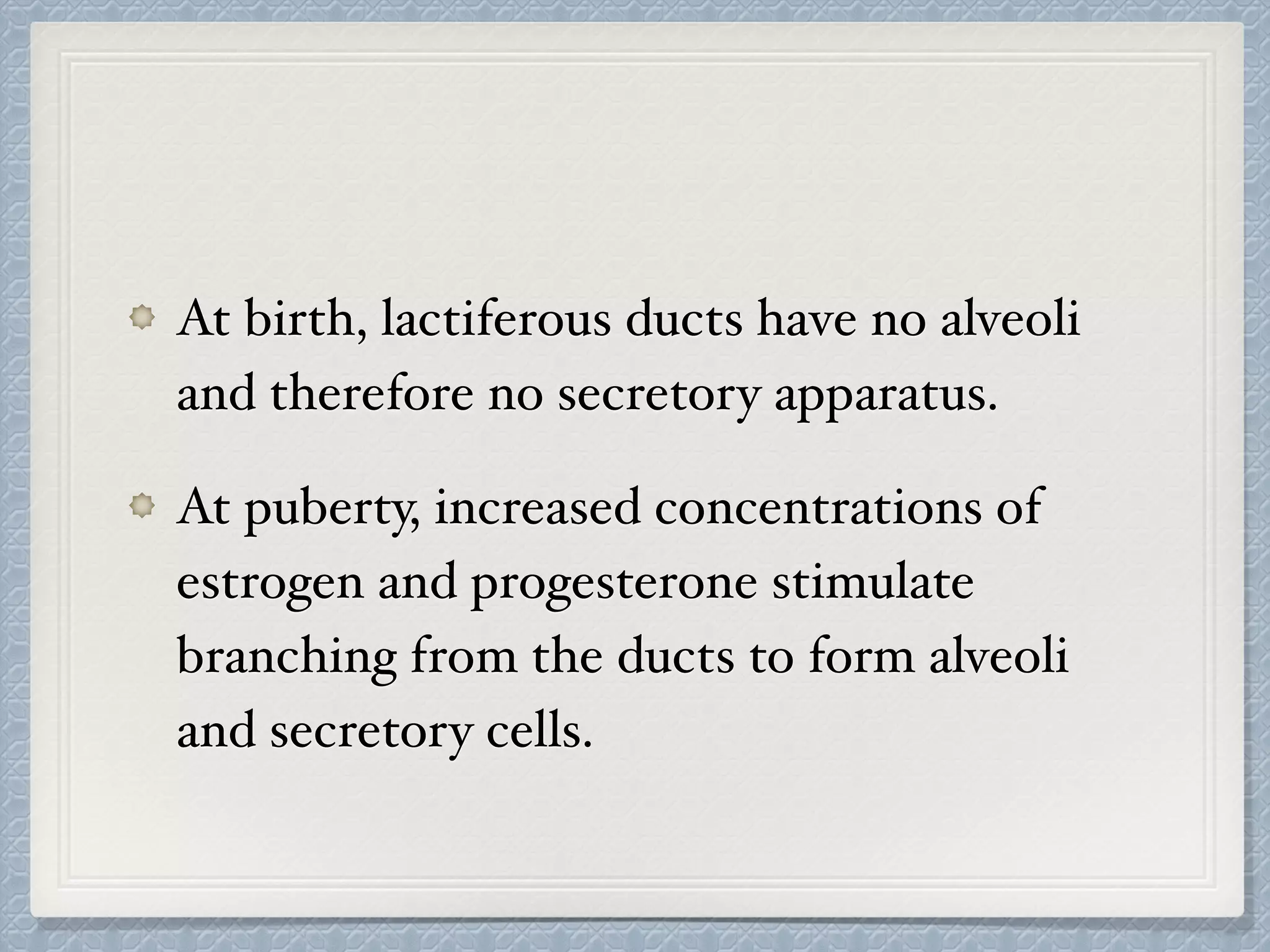 At birth, lactiferous ducts have no alveoli
and therefore no secretory apparatus.
At puberty, increased concentrations of
estrogen and progesterone stimulate
branching from the ducts to form alveoli
and secretory cells.
 