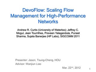 DevoFlow: Scaling Flow
Management for High-Performance
          Networks
   Andrew R. Curtis (University of Waterloo); Jeffrey C.
  Mogul, Jean Tourrilhes, Praveen Yalagandula, Puneet
  Sharma, Sujata Banerjee (HP Labs), SIGCOMM 2011




  Presenter: Jason, Tsung-Cheng, HOU
  Advisor: Wanjiun Liao
                                         Mar. 22nd, 2012   1
 