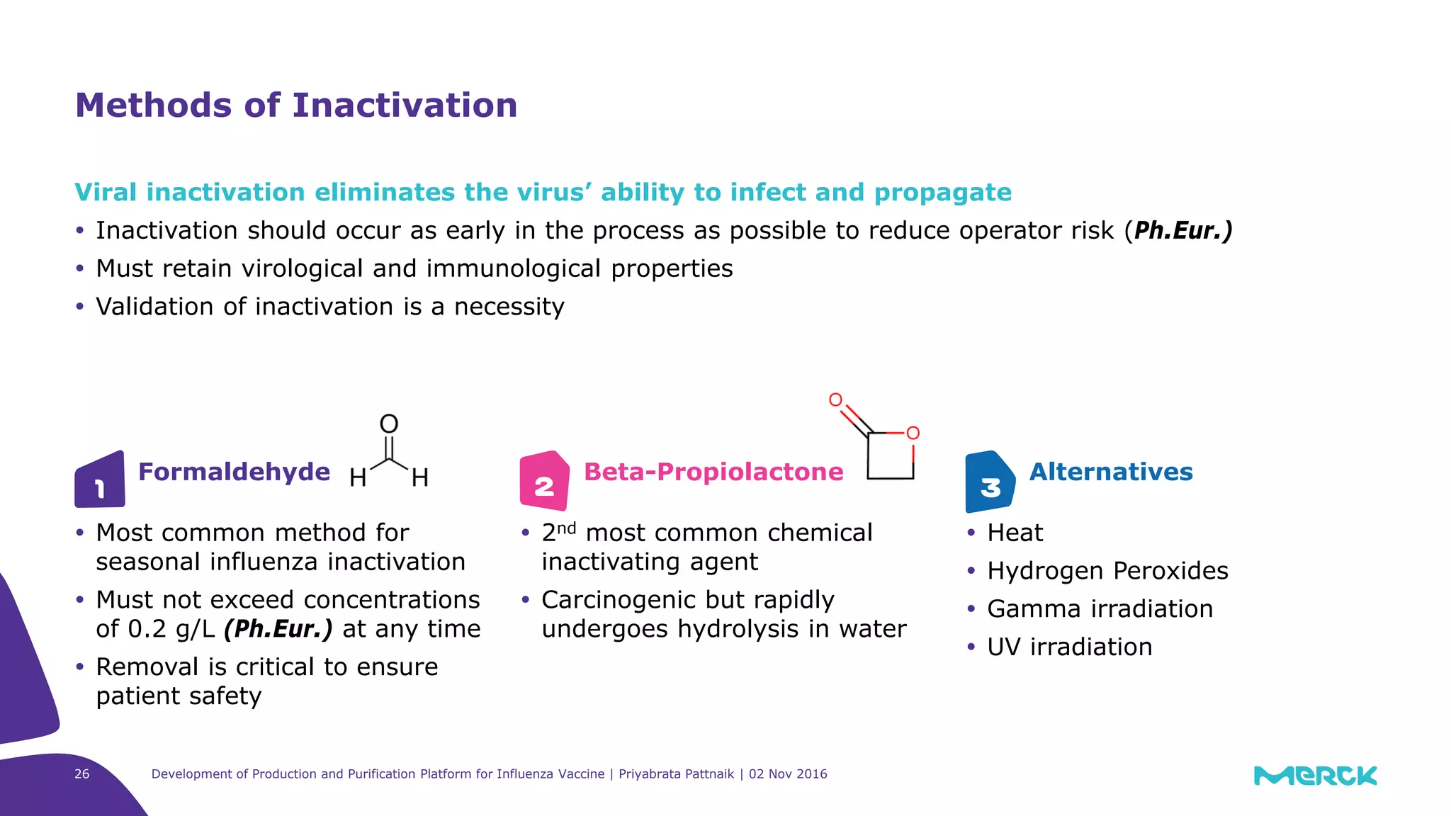 Methods of Inactivation
Viral inactivation eliminates the virus’ ability to infect and propagate
 Inactivation should occur as early in the process as possible to reduce operator risk (Ph.Eur.)
 Must retain virological and immunological properties
 Validation of inactivation is a necessity
Formaldehyde
 Most common method for
seasonal influenza inactivation
 Must not exceed concentrations
of 0.2 g/L (Ph.Eur.) at any time
 Removal is critical to ensure
patient safety
Beta-Propiolactone
 2nd most common chemical
inactivating agent
 Carcinogenic but rapidly
undergoes hydrolysis in water
Alternatives
 Heat
 Hydrogen Peroxides
 Gamma irradiation
 UV irradiation
1 2 3
Development of Production and Purification Platform for Influenza Vaccine | Priyabrata Pattnaik | 02 Nov 201626
 