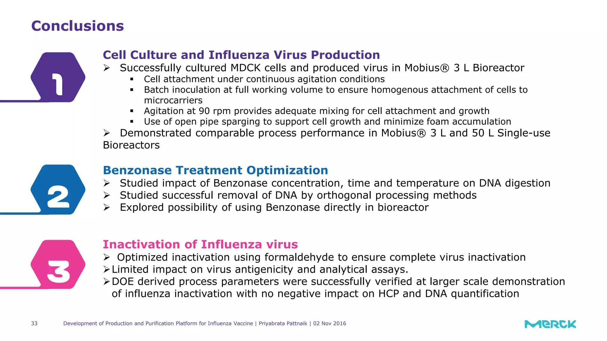 33
Conclusions
3
2
1
Cell Culture and Influenza Virus Production
 Successfully cultured MDCK cells and produced virus in Mobius® 3 L Bioreactor
 Cell attachment under continuous agitation conditions
 Batch inoculation at full working volume to ensure homogenous attachment of cells to
microcarriers
 Agitation at 90 rpm provides adequate mixing for cell attachment and growth
 Use of open pipe sparging to support cell growth and minimize foam accumulation
 Demonstrated comparable process performance in Mobius® 3 L and 50 L Single-use
Bioreactors
Benzonase Treatment Optimization
 Studied impact of Benzonase concentration, time and temperature on DNA digestion
 Studied successful removal of DNA by orthogonal processing methods
 Explored possibility of using Benzonase directly in bioreactor
Inactivation of Influenza virus
 Optimized inactivation using formaldehyde to ensure complete virus inactivation
Limited impact on virus antigenicity and analytical assays.
DOE derived process parameters were successfully verified at larger scale demonstration
of influenza inactivation with no negative impact on HCP and DNA quantification
Development of Production and Purification Platform for Influenza Vaccine | Priyabrata Pattnaik | 02 Nov 2016
 