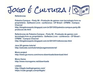 Referências
Palestra Campus - Party 06 - Produção de games com tecnologia livre ou
proprietária - Software Livre - conference - CP Brasil - CPBR6 - Campus
Channel
http://blogdonespolo.blogspot.com.br/2013/03/palestra-campus-party-06-
producao-de.html
Referências de Palestra Campus - Party 06 - Produção de games com
tecnologia livre ou proprietária - Software Livre - conference - CP Brasil -
CPBR6 - Campus Channel
http://blogdonespolo.blogspot.com.br/2013/01/referencias.html
Java 2D games tutorial
http://zetcode.com/tutorials/javagamestutorial/
Mono project
http://www.go-mono.com/mono-downloads/download.html
Mono Game
http://www.monogame.net/downloads
LibGdx
http://libgdx.badlogicgames.com/
https://code.google.com/p/libgdx/
 