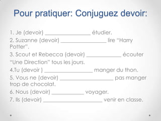 Pour pratiquer: Conjuguez devoir:

1. Je (devoir) _________________ étudier.
2. Suzanne (devoir) _________________ lire “Harry
Potter”.
3. Scout et Rebecca (devoir) _____________ écouter
“Une Direction” tous les jours.
4.Tu (devoir ) __________________ manger du thon.
5. Vous ne (devoir) ____________________ pas manger
trop de chocolat.
6. Nous (devoir) ____________ voyager.
7. Ils (devoir) ______________________ venir en classe.
 