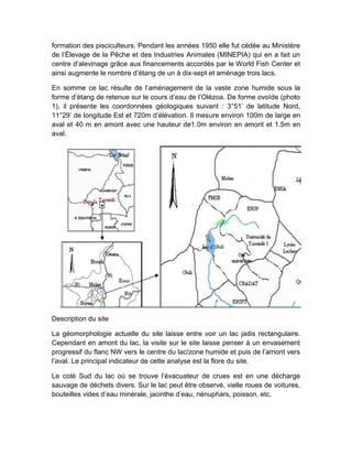formation des pisciculteurs. Pendant les années 1950 elle fut cédée au Ministère
de l’Élevage de la Pêche et des Industries Animales (MINEPIA) qui en a fait un
centre d’alevinage grâce aux financements accordés par le World Fish Center et
ainsi augmente le nombre d’étang de un à dix-sept et aménage trois lacs.
En somme ce lac résulte de l’aménagement de la vaste zone humide sous la
forme d’étang de retenue sur le cours d’eau de l’Olézoa. De forme ovoïde (photo
1), il présente les coordonnées géologiques suivant : 3°51’ de latitude Nord,
11°29’ de longitude Est et 720m d’élévation. Il mesure environ 100m de large en
aval et 40 m en amont avec une hauteur de1.0m environ en amont et 1.5m en
aval.
Description du site
La géomorphologie actuelle du site laisse entre voir un lac jadis rectangulaire.
Cependant en amont du lac, la visite sur le site laisse penser à un envasement
progressif du flanc NW vers le centre du lac/zone humide et puis de l’amont vers
l’aval. Le principal indicateur de cette analyse est la flore du site.
Le coté Sud du lac où se trouve l’évacuateur de crues est en une décharge
sauvage de déchets divers. Sur le lac peut être observé, vielle roues de voitures,
bouteilles vides d’eau minérale, jacinthe d’eau, nénuphars, poisson, etc.
 