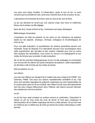 Les eaux sont assez troubles. À l’observation, après le tour du lac, on peut
conclure que la turbidité de l’eau varie avec l’activité dans le lac et autour du lac.
L’abondance et la diversité de la flore varie du Sud du lac vers le Nord.
Le lac est alimenté en amont par une colonne d’eau très riche en coliformes
fécaux de la senteur qu’elle dégage.
Dans les Sud, Ouest et Nord du lac, l’urbanisme est assez développer.
Méthodologie d’évaluation
L’évaluation de l’état de pollution du lac porte sur les indicateurs de pollution
basés sur les aspects : physique, chimique, biologique et microbiologique de
l’eau du lac.
Pour une telle évaluation, la quantification de certains paramètres devient une
nécessité. Faute de disposer d’un laboratoire pouvant nous accompagner dans
cette quantification des données et des moyens matériels pour tout au moins
faire analyser les échantillons, nous avons eu recourt à la bibliographie et aux
visites de terrains pour procéder à cette évaluation.
De ce fait les données bibliographiques du lac ont été analysées et confrontées
aux normes afin de relever les écarts indicateurs de pollution. Cette interprétation
de données a été enrichie par les visites de terrain.
Etat de pollution du Lac
Les odeurs
Les eaux de l’Olézoa se chargent de la matière des eaux d’égout de l’ENSP, Fac
Sciences, FMSB. Ces eaux aux odeurs nauséabondes ravitaillent le lac. Ces
eaux sont sensées regorgées les polluants organiques qui sont responsables de
la couleur grise claire et de sa turbidité, des métaux lourds issus des laboratoires
dont les eaux d’égout débouchent dans l’Olézoa; des odeurs pouvant découler
des substances comme le phénol.
Le pH
Le pH de l’eau reste constant en surface comme en profondeur. Cependant la
baisse du pH de l’eau entre les mois de février et Avril peut s’expliquer la
décomposition de la matière organique est force à cette période. Ce qui est mise
en évidence par un faible taux de CO2 qui donne les acides carboxylique à cette
période.
 