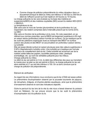  Comme charge de pollution prépondérante du milieu récepteur dans un
écoulement lorsque le débit du milieu est inférieur à 150 fois ou 300 fois le
débit de l’effluent suivant qu’il est rejeté en 24 heures ou 10 heures.
La charge polluante du lac sera évaluée sur la base des matières en
suspensions(MES) et des matières oxydables (MO) suivant la relation MO=(DCO
+ DBO5)/3.
La température du lac
Elle varie avec le mois de l’année (pluviométrie) et de la profondeur du Lac.
Cependant, les restent comprises dans l’intervalle prescrit par la norme (6-9).
La DBO
Elle varie en fonction de la profondeur et du mois. On note cependant, en se
référant aux normes prescrites, que la DBO5 est largement supérieure à 50 mg/l
en saison sèche (profondeur) saison humide (en surface). Ce qui explique que le
lac subit les pollutions organiques dues au transport des MEST en surface
(saison des pluies) et des MEST en accumulation en profondeur (saison sèche).
La turbidité
Elle est assez élevée surtout en saison pluvieuse avec des valeurs supérieures à
5 NTU (Nephelometric turbidity units). Une turbidité qui s’explique par l’arrivée
des eaux de ruissellement dans le lac. Cette turbidité est accentuer par de la
matière solide telles les papiers, bouteilles plastiques vides, plastique
d’emballage, etc. qui sont de véritables polluants pour les milieux.
Charge polluante du milieu
Le débit du lac est estimé à 2 m/s. le débit des différentes des eaux qui transitent
le marais pour se jeter au lac est estimé à 20m/s. la charge polluante du lac est
alors estimée à 0,1 qui est très inférieur à 150. On va donc conclure que la
charge de pollution est prépondérante.
Élément de vérification
Au regard de ces informations nous concluons que le lac d’Obili est assez pollué.
Le phénomène d’eutrophisation observé par la poussée luxuriante de papyrus,
de nénuphars, d'algues, et d'autres plantes aquatiques, ainsi que le phénomène
d’envasement observé en sont des indicateurs objectifs.
Outre le parcourt du lac lors de la vite du site nous a laissé observer du poisson
mort en flottaison. Ce qui prouve encore que le lac subit le phénomène
d’eutrophisation dû à la pollution du la.
 