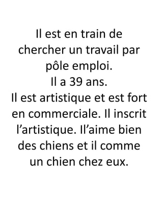 Il est en train de
chercher un travail par
pôle emploi.
Il a 39 ans.
Il est artistique et est fort
en commerciale. Il inscrit
l’artistique. Il’aime bien
des chiens et il comme
un chien chez eux.
 