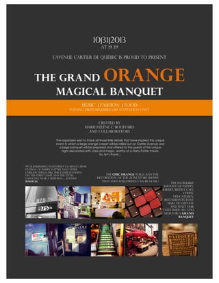 
	
 
                                                  10|31|2013
                                       at 19 :19
                                           	
 
                   L’avenue Cartier de Québec is proud to present
	
 



       The Grand                                          Orang e
          Magical Banquet
                                         music | fashion | food
                                Evening dress required | by invitation only
	
 
                                                   Created by
                                            Marie-Hélène C.-Bouffard
                                              and collaborators

                      The organizers wish to thank all those little details that have inspired this unique
                      event in which a large orange carpet will be rolled out on Cartier Avenue and
                        a large banquet will be prepared and offered to the guests of this unique
                          night decorated with class and magic, worthy of a Harry Potter movie.
                                                       So, let’s thank…



975 ½ reminding Platform 9 3/4, King's Cross
Station of Harry potter and other
curious things like this chair standing
on the street lamp, and the little                        The Chic orange walls and the
gargoyle near a pepsi sign… Sounds                   decoration of the zone store shows
magical                                                 that even Halloween can be glam !
                                                                                                             The incredible
                                                                                                        amount of pastry,
                                                                                                        bakery, bistro, cafe,
                                                                                                                     cheese,
                                                                                                               delicatessen,
                                                                                                         restaurants that
                                                                                                           make us salivate
                                                                                                             and feast our
                                                                                                        taste buds. All you
                                                                                                         need for a grand
                                                                                                                   banquet
 