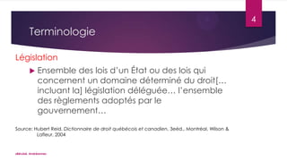 4

Terminologie
Législation


Ensemble des lois d’un État ou des lois qui
concernent un domaine déterminé du droit[…
incluant la] législation déléguée… l’ensemble
des règlements adoptés par le
gouvernement…

Source: Hubert Reid, Dictionnaire de droit québécois et canadien, 3eéd., Montréal, Wilson &
Lafleur, 2004

«Bérubé, Andréanne»

 