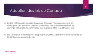6

Adoption des lois au Canada



La Constitution donne à la législature fédérale l’autorité de créer et
d’adopter des lois dans certains domaines, tels que le droit pénal, la
défense nationale, le commerce international et la télédiffusion, etc.



Les sénateurs et les députés proposent, étudient, débattent et modifie de la
législation ou «projets de loi».

«Bérubé, Andréanne»

 