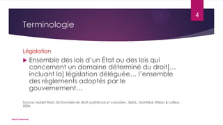4

Terminologie
Législation


Ensemble des lois d’un État ou des lois qui
concernent un domaine déterminé du droit[…
incluant la] législation déléguée… l’ensemble
des règlements adoptés par le
gouvernement…

Source: Hubert Reid, Dictionnaire de droit québécois et canadien, 3eéd., Montréal, Wilson & Lafleur,
2004.

Nault Karianne

 