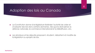 6

Adoption des lois au Canada



La Constitution donne à la législature fédérale l’autorité de créer et
d’adopter des lois dans certains domaines, tels que le droit pénal, la
défense nationale, le commerce international et la télédiffusion, etc.



Les sénateurs et les députés proposent, étudient, débattent et modifie de
la législation ou «projets de loi».

Nault Karianne

 