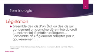 4

Terminologie

Législation
 Ensemble

des lois d’un État ou des lois qui
concernent un domaine déterminé du droit
[…incluant la] législation déléguée…
l’ensemble des règlements adoptés par le
gouvernement …

Source : Hubert Reid, Dictionnaire de droit québécois et canadien, 3eéd., Montréal, Wilson &
Lafleur, 2004.
Vanessa Beaulieu

 