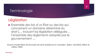 4

Terminologie
Législation


Ensemble des lois d’un État ou des lois qui
concernent un domaine déterminé du
droit [… incluant la] législation déléguée…
l’ensemble des règlements adoptés par le
gouvernement …

Source: Hubert Reid, Dictionnaire de droit québécois et canadien, 3eéd., Montréal, Wilson &
Lafleur, 2004.
Fannie Ranger

 
