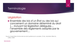 4

Terminologie
Législation
 Ensemble

des lois d’un État ou des lois qui
concernent un domaine déterminé du droit
[… incluant la] législation déléguée…
l’ensemble des règlements adoptés par le
gouvernement…

Source: Hubert Reid, Dictionnaire de droit québécois et canadien, 3e éd., Montréal, Wilson &
Lafleur, 2004
Bianka Beaulieu

 