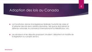 6

Adoption des lois au Canada



La Constitution donne à la législature fédérale l’autorité de créer et
d’adopter des lois dans certains domaines, tels que le droit pénal, la
défense nationale, le commerce international et la télédiffusion, etc.



Les sénateurs et les députés proposent, étudient, débattent et modifie de
la législation ou « projets de loi ».

Bianka Beaulieu

 