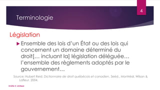4

Terminologie
Législation
 Ensemble

des lois d’un État ou des lois qui
concernent un domaine déterminé du
droit[… incluant la] législation déléguée…
l’ensemble des règlements adoptés par le
gouvernement…

Source: Hubert Reid, Dictionnaire de droit québécois et canadien, 3eéd., Montréal, Wilson &
Lafleur, 2004.
Amélie A. Latulippe

 