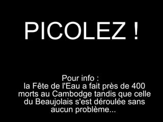PICOLEZ !
Pour info :
la Fête de regarde son épouse et lui dit :
Le petit vieux l'Eau a fait près de 400
morts au Cambodge tandis que celle
du Beaujolais s'est déroulée sans
aucun problème...

 
