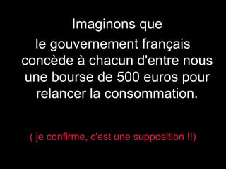 )

Imaginons que
le gouvernement français
concède à chacun d'entre nous
une bourse de 500 euros pour
relancer la consommation.
( je confirme, c'est une supposition !!)

 