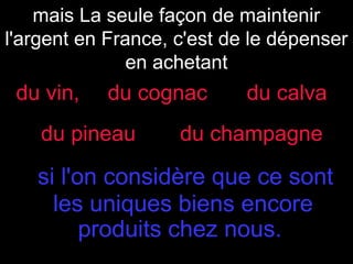 mais La seule façon de maintenir
l'argent en France, c'est de le dépenser
en achetant

du vin,

du cognac

du pineau

du calva

du champagne

si l'on considère que ce sont
les uniques biens encore
produits chez nous.

 