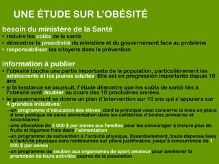 UNE ÉTUDE SUR L’OBÉSITÉ
besoin du ministère de la Santé
• réduire les coûts de la santé
• démontrer la proactivité du ministère et du gouvernement face au problème
• responsabiliser les citoyens dans la prévention

information à publier
• l’obésité touche une partie importante de la population, particulièrement les
  adolescents et les jeunes adultes. Elle est en progression importante depuis 10
  ans
• si la tendance se poursuit, l’étude démontre que les coûts de santé liés à
  l’obésité vont doubler au cours des 10 prochaines années.
• le gouvernement se donne un plan d’intervention sur 10 ans qui s’appuiera sur
  4 grandes initiatives:
  –un programme d’éducation des élèves, dont le principal volet concerne la mise en place
   d’une politique de saine alimentation dans les cafétérias d’écoles primaires et
   secondaires
  –une allocation de 2 000 $ par année aux familles pour les encourager à inclure plus de
   fruits et légumes frais dans l’alimentation
  –un programme de subvention à l’activité physique. Essentiellement, toute dépense liées
   à l’activité physique sera remboursée sur pièce justificative, jusqu’à concurrence de 1
   000 $ par année.
  –un programme de soutien aux organismes de sport amateur pour améliorer la
   promotion de leurs activités auprès de la population
 