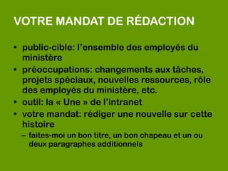 VOTRE MANDAT DE RÉDACTION

• public-cible: l’ensemble des employés du
  ministère
• préoccupations: changements aux tâches,
  projets spéciaux, nouvelles ressources, rôle
  des employés du ministère, etc.
• outil: la « Une » de l’intranet
• votre mandat: rédiger une nouvelle sur cette
  histoire
 – faites-moi un bon titre, un bon chapeau et un ou
   deux paragraphes additionnels
 
