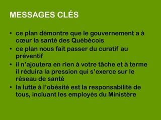MESSAGES CLÉS

• ce plan démontre que le gouvernement a à
  cœur la santé des Québécois
• ce plan nous fait passer du curatif au
  préventif 
• il n’ajoutera en rien à votre tâche et à terme
  il réduira la pression qui s’exerce sur le
  réseau de santé 
• la lutte à l’obésité est la responsabilité de
  tous, incluant les employés du Ministère
 