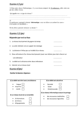 Exercice 4 (3 pts) 
1) Dans notre classe d’informatique , il y a un réseau composé de 10 ordinateurs reliés entre eux 
par des câbles réseau. 
Qu’appelle-t-on ce type de réseau ? 
………………………………………………………………………………………………… 
……………………………………………………………………………………………………… 
……………………………………………………………………………………………. 
2) 
Le professeur a partagé le dossier Informatique avec ses élèves en cochant les cases « 
PATAGER CE DOSSIER ». 
Où les élèves peuvent retrouver ce dossier ? 
…………………………………………………………………………………… 
Exercice 5 (2.5pts) 
Répondre par vrai ou faux 
1. Le réseau local permet de gagner du temps …………………. 
2. La carte mémoire est un support de stockage ………………….. 
3. La distance n’influe pas sur le débit d’un réseau ………………… 
4. Deux utilisateurs d’un réseau local peuvent jouer aux mêmes jeux mais chacun sur 
son ordinateur …………………. 
5. Le débit est la distance entre deux ordinateurs …………………. 
6. Internet est un réseau local …………………. 
Exercice 6(3pts) 
Cocher la bonne réponse : 
1) Le débit sera fort avec une distance 
 longue 
 moyenne 
 courte 
2) un réseau local est un ensemble 
 d’informations 
 de fichiers 
 d’équipements 
3) Le débit est calculé en 
 Seconde 
 Octet 
 Octet/seconde 
5) Le réseau informatique assure le partage 
 des ressources matérielles 
 des ressources logicielles 
 