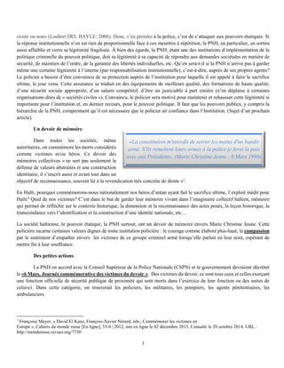 3
existe ou non» (Loubert DEL BAYLE; 2006). Donc, s’en prendre à la police, c’est de s’attaquer aux pouvoirs étatiques. Si
la réponse institutionnelle n’en est rien de proportionnelle face à ces meurtres à répétition, la PNH, en particulier, en sortira
aussi affaiblie et verra sa légitimité fragilisée. À bien des égards, la PNH, étant une des institutions d’implémentation de la
politique criminelle du pouvoir politique, doit sa légitimité à sa capacité de répondre aux demandes sociétales en matière de
sécurité, de maintien de l’ordre, de la garantie des libertés individuelles, etc. Qu’en sera-t-il si la PNH n’arrive pas à garder
même une certaine légitimité à l’interne (par responsabilisation institutionnelle), c’est-à-dire, auprès de ses propres agents?
Le policier a besoin d’être convaincu de sa protection auprès de l’institution pour laquelle il est appelé à faire le sacrifice
ultime, le jour venu. Cette assurance se traduit en des équipements de meilleure qualité, des formations de haute qualité,
d’une sécurité sociale appropriée, d’un salaire compétitif, d’être un justiciable à part entière (n’en déplaise à certaines
organisations dites de « sociétés civiles »). Convaincu, le policier sera motivé pour maintenir et rehausser cette légitimité si
importante pour l’institution et, en dernier recours, pour le pouvoir politique. Il faut que les pouvoirs publics, y compris la
hiérarchie de la PNH, comprennent qu’il est nécessaire que le policier ait confiance dans l’Institution. (Sujet d’un prochain
article).
Un devoir de mémoire.
Dans toutes les sociétés, même
autoritaires, on commémore les morts considérés
comme victimes et/ou héros. Ce devoir des
mémoires collectives « ne sert pas seulement la
défense de valeurs abstraites et une construction
identitaire, il s’inscrit aussi et avant tout dans un
objectif de reconnaissance, souvent lié à la revendication très concrète de droits »3
.
En Haïti, pourquoi commémorons-nous nationalement nos héros d’antan ayant fait le sacrifice ultime, l’exploit inédit pour
Haïti? Quid de nos victimes? C’est dans le but de garder leur mémoire vivant dans l’imaginaire collectif haïtien, mémoire
qui permet de réfléchir sur le contexte historique, la dimension et la reconnaissance des actes posés, la leçon historique, la
transcendance vers l’identification et la construction d’une identité nationale, etc…
La société haïtienne, le pouvoir étatique, la PNH surtout, ont un devoir de mémoire envers Marie Christine Jeune. Cette
policière incarne certaines valeurs dignes de toute institution policière : le courage comme élaboré plus-haut; la compassion
par le sentiment d’empathie envers les victimes de ce groupe criminel armé lorsqu’elle parlait en leur nom, espérant de
mettre fin à leur souffrance.
Des petites actions.
La PNH en accord avec le Conseil Supérieur de la Police Nationale (CSPN) et le gouvernement devraient décréter
le «6 Mars, Journée commémorative des victimes du devoir ». Des victimes du devoir, ce sont tous ceux et celles exerçant
une fonction officielle de sécurité publique de proximité qui sont morts dans l’exercice de leur fonction ou des suites de
celui-ci. Dans cette catégorie, on trouverait les policiers, les militaires, les pompiers, les agents pénitentiaires, les
ambulanciers.
3
Françoise Mayer, « David El Kenz, François-Xavier Nérard, éds., Commémorer les victimes en
Europe », Cahiers du monde russe [En ligne], 53/4 | 2012, mis en ligne le 02 décembre 2013, Consulté le 20 octobre 2014. URL :
http://monderusse.revues.org/7730
«La constitution m'interdit de serrer les mains d'un bandit
armé. S'ils remettent leurs armes à la police je ferai la paix
avec eux Président». (Marie Christine Jeune : 6 Mars 1996)
 