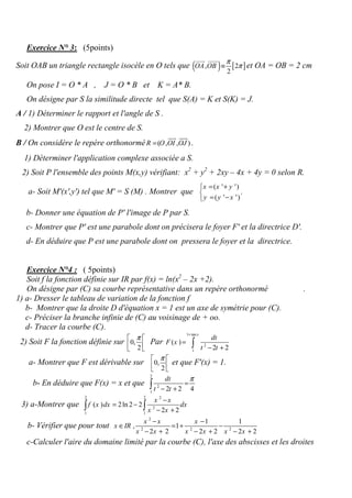 Exercice N° 3: (5points)
Soit OAB un triangle rectangle isocèle en O tels que ( ) [ ], 2
2
OA OB
π
π≡
uuur uuur
et OA = OB = 2 cm
On pose I = O * A , J = O * B et K = A* B.
On désigne par S la similitude directe tel que S(A) = K et S(K) = J.
A / 1) Déterminer le rapport et l'angle de S .
2) Montrer que O est le centre de S.
B / On considère le repère orthonormé ( , , )R O OI OJ=
uur uuur
.
1) Déterminer l'application complexe associée a S.
2) Soit P l'ensemble des points M(x,y) vérifiant: x2
+ y2
+ 2xy – 4x + 4y = 0 selon R.
a- Soit M'(x',y') tel que M' = S (M) . Montrer que
( ' ')
( ' ')
x x y
y y x
= +

= −
.
b- Donner une équation de P' l'image de P par S.
c- Montrer que P' est une parabole dont on précisera le foyer F' et la directrice D'.
d- En déduire que P est une parabole dont on pressera le foyer et la directrice.
( 5points):Exercice N°4
Soit f la fonction définie sur IR par f(x) = ln(x2
– 2x +2).
.On désigne par (C) sa courbe représentative dans un repère orthonormé
1) a- Dresser le tableau de variation de la fonction f
b- Montrer que la droite D d'équation x = 1 est un axe de symétrie pour (C).
c- Préciser la branche infinie de (C) au voisinage de + oo.
d- Tracer la courbe (C).
2) Soit F la fonction définie sur 0,
2
π 
  
Par
1 tan
2
1
( )
2 2
x
dt
F x
t t
+
=
− +∫
et que F'(x) = 1.0,
2
π 
  
a- Montrer que F est dérivable sur
b- En déduire que F(x) = x et que
2
2
1
2 2 4
dt
t t
π
=
− +∫
3) a-Montrer que
2 2 2
2
1 1
( ) 2ln 2 2
2 2
x x
f x dx dx
x x
−
= −
− +∫ ∫
2
2 2 2
1 1
, 1
2 2 2 2 2 2
x x x
x IR
x x x x x x
− −
∈ = + −
− + − + − +
b- Vérifier que pour tout
c-Calculer l'aire du domaine limité par la courbe (C), l'axe des abscisses et les droites
 