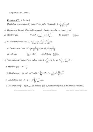 d'équations x=1 et x= 2
( 5points):Exercice N°5
( )
1
2
0 1
n
n
x
I dx
x
=
+
∫On définie pour tout entier naturel non nul n l'intégrale
1) Montrer que la suite (In) est décroissante .Déduire qu'elle est convergente
lim n
n
I
→∞
.
1 1
;
4( 1) 1
nn IN I
n n
∗
∀ ∈ ≤ ≤
+ +
En déduire2) Montrer que
3) a) Montrer que
1 1
3
0
1 2
;
4( 1) 1 ( 1)
n
n
x
n IN I dx
n n x
+
∗
∀ ∈ = +
+ + +∫
1 1 1 2
( 1)
4 4( 2) 4 2
nn IN n I
n n
∗
∀ ∈ + ≤ + ≤ +
+ +
Déduire queb)
lim ( 1) n
n
n I
→∞
+ En déduire lim n
n
nI
→∞
c) Calculer
4) Pour tout entier naturel non nul on pose
1
3
1 0
( 1)
( 1)
n
k
n K
K
x
S I et I dx
x=
−
= − =
+
∑ ∫ :
a- Montrer que
1
8
I = −
b- Vérifier que [ ]
1
1
( 1)
0,1 : ( 1)
1 1
n nn
K K
K
x x
n IN et x x
x x
+
∗
=
− −
∀ ∈ ∀ ∈ − = +
+ +
∑
c- En déduire que
1 1
3
0
( 1) .
(1 )
n
n
n
x
S I dx
x
+
− = −
+∫
En déduire que (Sn) est convergente et déterminer sa limite.,d- Montrer que 1n nS I I +− ≤
………………………………. ……………………. ………………………………..
 