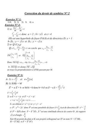 Correction du devoir de synthèse N° 2
Exercice N° 1:
1) b 2) b 3) b 4) a
Exercice N° 2:
1) a-
2 2
12 4
1
48 48
x y
− =
2 2
1
4 12
x y
− = donc a = 2 ; b= 2 3 et c= 4
(H) est une hyperbole de foyer F(4,0) et de directrice D: x = 1
b- D1 : y = 3 x et D2 : y = - 3 x
2) a- Q (1,yQ)
Q 0
0 0
: 1
4 12
M
xx yy
T∈ − = on conclu que 0
0 0
3 12
Q
x
y
y y
= −
0
0
4x
FM
y
− 
 
 
uuuur
et 0
0 0
1 4
3 12FQ x
y y
− 
 
 − 
 
uuur
Donc 0
0 0
0 0
3 12
( 4)( 3) ( ) .... 0
x
FM FQ x y
y y
= − − + = =
uuuuruuuur
b- 0FM FQ =
uuuuruuur
donne FM FQ⊥
uuuur uuur
on trace la perpendiculaire à (FM) passant par M.
Exercice N° 3:
A- 1) 2
2
k = et [ ]2
4
π
θ π≡
B) 1) S(M) = M'
Z' = a Z + b or S(O) = O donc b= 0 d' ou Z' = a Z = 4
2
2
i
e Z
π
1
' ( )
2 2
i
Z Z= +
2) a-Z = x + iy et Z' = x' + iy'
1
' ' ( )( ) ..........
2 2
i
x iy x iy+ = + + =
b- on obtient x= x' +y' et y= y' – x'
c- P' : y'2
= 2x' donc P' est une parabole de foyer (
1
'( ,0)
2
F et de directrice D': x'=
1
2
−
d- P' = S(P) donc P = S -1
(P) , S -1
est une similitude directe de centre O , de rapport
2 et d'angle
4
π
−
Soit M un point du plan et K son projeté orthogonal sur D' on note N = S-1
(M) ,
H = S-1
(K) et F = S-1
(F')
 