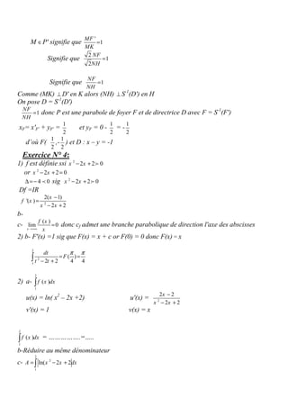 M ∈P' signifie que
'
1
MF
MK
=
Signifie que
2
1
2
NF
NH
=
Signifie que 1
NF
NH
=
Comme (MK) ⊥ D' en K alors (NH) ⊥ S-1
(D') en H
On pose D = S-1
(D')
1
NF
NH
= donc P est une parabole de foyer F et de directrice D avec F = S-1
(F')
xF= x'F' + yF' =
1
2
et yF = 0 -
1
2
= -
1
2
d’où F(
1
2
,-
1
2
) et D : x – y = -1
Exercice N° 4:
1) f est définie ssi 2
2 2 0x x− + f
or 2
2 2 0x x− + =
4 0∆ =− p sig 2
2 2 0x x− + f
Df =IR
2
2( 1)
'( )
2 2
x
f x
x x
−
=
− +
b-
c-
( )
lim 0
x
f x
x→+∞
= donc cf admet une branche parabolique de direction l'axe des abscisses
2) b- F'(x) =1 sig que F(x) = x + c or F(0) = 0 donc F(x) = x
2
2
1
( )
2 2 4 4
dt
F
t t
π π
= =
− +∫
2) a-
2
1
( )f x dx∫
u(x) = ln( x2
– 2x +2) u'(x) = 2
2 2
2 2
x
x x
−
− +
v'(x) = 1 v(x) = x
2
1
( )f x dx∫ = …………….=…..
b-Réduire au même dénominateur
c-
2
2
1
ln( 2 2A x x dx= − +∫
 