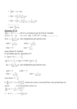 =
2
2
1
ln( 2 2)x x dx− +∫
= 2ln2 - 2
2 2
2
1
2 2
x x
dx
x x
−
− +∫
= 2ln2 - 2
2
2 2
1
1 1
1
2 2 2 2
x
dx
x x x x
−
+ −
− + − +∫
= ………………
= (ln2 +
4
π
) ua
Exercice N° 5:
1)In+1 – In =……..≤0 or In est minoré par 0 d’où le résultat
2) 0 1 1 1 2x sig x≤ ≤ ≤ + ≤ sig 1 ≤(x+1)2
≤ 4 sig ………………
3) a-
1
2
0
(1 )
n
n
x
I dx
x
=
+∫ une intégration par partie avec
u(x) = 2
1
(1 )x+
u'(x) = 3
2
(1 )x
−
+
v'(x) = xn
v(x) =
1
1
n
x
n
+
+
nous donne le résultat
b- de même que la question n°2
c- 1
lim ( 1) ..........
4
n
n
n I
→+∞
+ = =
1
lim
4
n n
n
nI I
→+∞
+ = or lim 0n
n
I
→+∞
= donc
1
lim
4
n
n
nI
→+∞
=
4)a-
1
3
0
( 1)
x
I dx
X
−
=
+∫ une intégration par partie avec
u(x) = x u'(x) = 1
v'(x) = 3
1
( 1)x
−
+
v(x) = 2
1
2( 1)x +
nous donne I =
1
8
−
b-
1
1 ( )
( 1) ( )
1 ( )
nn
k k
k
x
x x
x=
− −
− = −
− −
∑ ,somme des termes consécutif d'une suite géométrique de
raison (-x) et de premier terme (-x).
1
1
( 1)
( 1)
1 1
n nn
k k
k
x x
x
x x
+
=
− −
− = +
+ +
∑
c- Sn- I =……..=
1
3
1
(1 )
0
( 1)
nn x
x
dx
+
+
− ∫
 