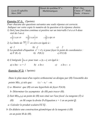 Exercice N° 1: (2points)
Pour chacune des questions suivantes une seule réponse est correcte.
Indiquer sur votre copie le numéro de la question et la réponse choisie.
1) Soit f une fonction continue et positive sur un intervalle I et a et b deux
réel de I on à:
) ( ) 0 ) ( ) 0 ) ( ) 0
b b b
a a a
a f t dt b f t dt c f t dt≥ ≥ ≥∫ ∫ ∫
2) La limite de ln(1 )t
t
−
en zéro est égale à :
a) 1 b) -1 c) 2
3) La parabole d'équation x2
= 4 y à pour foyer le point de coordonnées :
a) F (0,-1) b) F(0,1) c) F(1,0)
4) L'intégrale
1
ln
x
t dt∫ pour tout ] [0,x ∈ + ∞ est égal à :
a) x lnx – x + 1 b) x ln x c) x ln x - x
Exercice N° 2: ( 3points)
Dans le plan muni d'un repère orthonormé on désigne par (H) l'ensemble des
points M(x, y) tels que: 2 2
12 4 48.x y− =
1) a- Montrer que (H) est une hyperbole de foyer F(4,0).
b- Déterminer les asymptotes de (H) puis tracer (H).
2) Soit M(x0,y0) un point de (H) non situé sur l'axe focal .La tangente (T) à
(H) en M coupe la droite D d'équation x = 1 en un point Q.
a- Calculer le produit scalaireFM FQ
uuuur uuur
.
b- En déduire une construction géométrique de la tangente à (H)
en un point M de (H).
Prof: Otay
Classe: 4eme
Maths
Durée :4 heures
Devoir de synthèse N° 2
MathématiquesLycée El aghaliba
Mars 2009
 