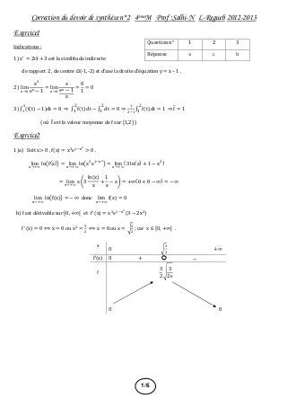 Correction du devoir de synthèse n°2 4èmeM Prof :Salhi-N L-Regueb 2012-2013
Exercice1
Indications :
1) z = 2iz + 3 est la similitude indirecte
de rapport 2 , de centre Ω(-1,-2) et d’axe la droite d’équation y = x – 1 .
2) lim
&→(
x)
e& − 1
= lim
&→(
x
e& − 1
x
=
0
1
= 0
3) , (f(t) − 1)dt
)
.
= 0 ⇒ , f(t)dt
2
1
− , dt
2
1
= 0 ⇒
.
)0.
, f(t)dt
2
1
= 1 ⇒ f̅ = 1
(où f̅ est la valeur moyenne de f sur 41,25 )
Exercice2
1)a) Soit x> 0 , f(x) = x8
e.0&9
> 0 .
lim
&→:;
ln<f(x)= = lim
&→:;
ln<x8
e.0&9
= = lim
&→:;
(3 ln(x) + 1 − x))
= lim
&→:;
x >3
ln(x)
x
+
1
x
− x? = +∞(0 + 0 − ∞) = −∞
lim
&→:;
ln<f(x)= = − ∞ donc lim
&→:;
f(x) = 0
b) f est dérivable sur 40, +∞4 et f (x) = x)
e.0&9
(3 − 2x))
f (x) = 0 ⟺ x = 0 ou x)
=
8
)
⟺ x = 0 ou x = C
8
)
; car x ∈ 40, +∞4 .
Question n° 1 2 3
Réponse a c b
x
0 C
8
)
+∞
f’(x) 0 + −
f
3
2
I
3
2e
0 0
1/6
6
 