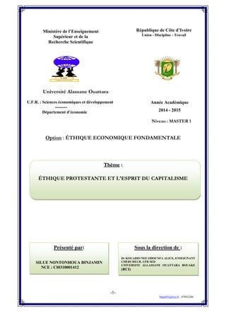 -1-
binjo05@live.fr ; 47052246
Sous la direction de :
Dr KOUADIO NEE ODOUNFA ALICE, ENSEIGNANT
CHERCHEUR, UFR SED
UNIVERSITE ALLASSANE OUATTARA BOUAKE
(RCI)
Présenté par:
SILUE NONTONHOUA BINJAMIN
NCE : CI0310001412
Université Alassane Ouattara
--------
Niveau : MASTER 1
Option : ÉTHIQUE ECONOMIQUE FONDAMENTALE
Thème :
ÉTHIQUE PROTESTANTE ET L'ESPRIT DU CAPITALISME
République de Côte d’Ivoire
Union - Discipline - Travail
Ministère de l’Enseignement
Supérieur et de la
Recherche Scientifique
Année Académique
2014 - 2015
U.F.R. : Sciences économiques et développement
--------
Département d’économie
 