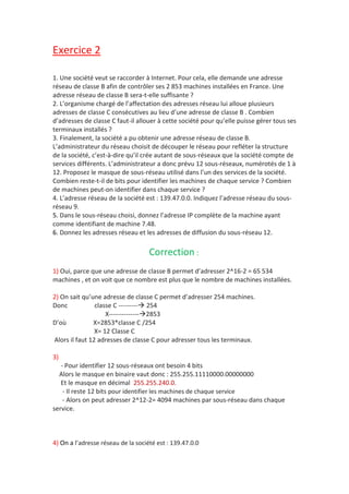 Exercice 2
1. Une société veut se raccorder à Internet. Pour cela, elle demande une adresse
réseau de classe B afin de contrôler ses 2 853 machines installées en France. Une
adresse réseau de classe B sera-t-elle suffisante ?
2. L’organisme chargé de l’affectation des adresses réseau lui alloue plusieurs
adresses de classe C consécutives au lieu d’une adresse de classe B . Combien
d’adresses de classe C faut-il allouer à cette société pour qu’elle puisse gérer tous ses
terminaux installés ?
3. Finalement, la société a pu obtenir une adresse réseau de classe B.
L’administrateur du réseau choisit de découper le réseau pour refléter la structure
de la société, c’est-à-dire qu’il crée autant de sous-réseaux que la société compte de
services différents. L’administrateur a donc prévu 12 sous-réseaux, numérotés de 1 à
12. Proposez le masque de sous-réseau utilisé dans l’un des services de la société.
Combien reste-t-il de bits pour identifier les machines de chaque service ? Combien
de machines peut-on identifier dans chaque service ?
4. L’adresse réseau de la société est : 139.47.0.0. Indiquez l’adresse réseau du sous-
réseau 9.
5. Dans le sous-réseau choisi, donnez l’adresse IP complète de la machine ayant
comme identifiant de machine 7.48.
6. Donnez les adresses réseau et les adresses de diffusion du sous-réseau 12.
Correction :
1) Oui, parce que une adresse de classe B permet d’adresser 2^16-2 = 65 534
machines , et on voit que ce nombre est plus que le nombre de machines installées.
2) On sait qu’une adresse de classe C permet d’adresser 254 machines.
Donc classe C --------- 254
X--------------2853
D’où X=2853*classe C /254
X= 12 Classe C
Alors il faut 12 adresses de classe C pour adresser tous les terminaux.
3)
- Pour identifier 12 sous-réseaux ont besoin 4 bits
Alors le masque en binaire vaut donc : 255.255.11110000.00000000
Et le masque en décimal 255.255.240.0.
- Il reste 12 bits pour identifier les machines de chaque service
- Alors on peut adresser 2^12-2= 4094 machines par sous-réseau dans chaque
service.
4) On a l’adresse réseau de la société est : 139.47.0.0
 