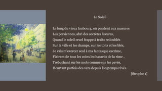 Le Soleil
Le long du vieux faubourg, où pendent aux masures
Les persiennes, abri des secrètes luxures,
Quand le soleil cruel frappe à traits redoublés
Sur la ville et les champs, sur les toits et les blés,
Je vais m'exercer seul à ma fantasque escrime,
Flairant de tous les coins les hasards de la rime ,
Trébuchant sur les mots comme sur les pavés,
Heurtant parfois des vers depuis longtemps rêvés.
[Strophe 1]
 