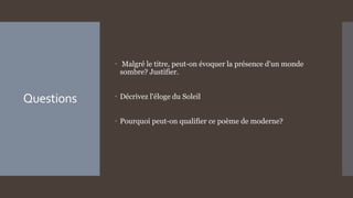 Questions
 Malgré le titre, peut-on évoquer la présence d'un monde
sombre? Justifier.
 Décrivez l'éloge du Soleil
 Pourquoi peut-on qualifier ce poème de moderne?
 
