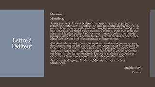 Lettre à
l'éditeur
Madame
Monsieur,
Je me permets de vous écrire dans l'espoir que mon projet
retiendra toute votre attention. Je suis passionné de poésie, j'ai, je
pense, lu tous les recueils publiés dans ce domaine là. Ce n'est pas
par hasard si j'ai choisi votre maison d'édition, vous êtes celle qui
me paraît la plus enclin à éditer mon manuel scolaire de poésie
puisque vous avez déjà publié tous les grands ouvrages poétiques.
Mon idée se veut être plus originale et innovatrice.
J'ai choisi de prendre 5 oeuvres qui me touchent à coeur, un peu
de changement ne fait pas de mal, ces 5 oeuvres se trouve dans les
" Fleurs du mal " de Charles Baudelaire, plus précisément dans "
Tableaux Parisiens ". La raison pour laquelle j'ai choisi ce thème
est bien simple, la modernité de l'art et la manière dont-elle est
exprimée à travers ces oeuvres est juste époustouflante.
Je vous prie d'agréer, Madame, Monsieur, mes sincères
salutations.
Andriamialy
Tsanta
 