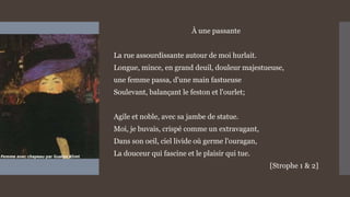 À une passante
La rue assourdissante autour de moi hurlait.
Longue, mince, en grand deuil, douleur majestueuse,
une femme passa, d'une main fastueuse
Soulevant, balançant le feston et l'ourlet;
Agile et noble, avec sa jambe de statue.
Moi, je buvais, crispé comme un extravagant,
Dans son oeil, ciel livide où germe l'ouragan,
La douceur qui fascine et le plaisir qui tue.
[Strophe 1 & 2]
 